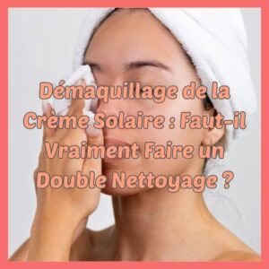 Démaquillage de la Crème Solaire Faut-il Vraiment Faire un Double Nettoyage